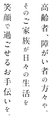 高齢者、障がい者の方々や、そのご家族が日々の生活を笑顔で過ごせるお手伝いを。